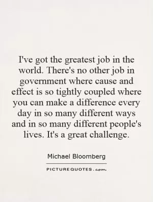 I've got the greatest job in the world. There's no other job in government where cause and effect is so tightly coupled where you can make a difference every day in so many different ways and in so many different people's lives. It's a great challenge Picture Quote #1