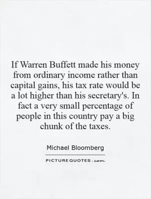 If Warren Buffett made his money from ordinary income rather than capital gains, his tax rate would be a lot higher than his secretary's. In fact a very small percentage of people in this country pay a big chunk of the taxes Picture Quote #1