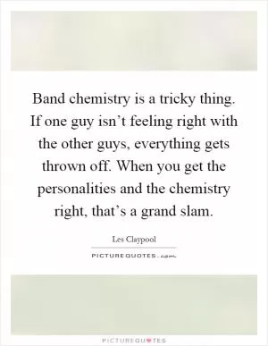 Band chemistry is a tricky thing. If one guy isn’t feeling right with the other guys, everything gets thrown off. When you get the personalities and the chemistry right, that’s a grand slam Picture Quote #1