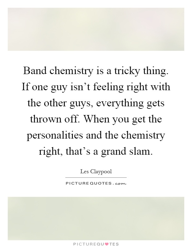 Band chemistry is a tricky thing. If one guy isn't feeling right with the other guys, everything gets thrown off. When you get the personalities and the chemistry right, that's a grand slam Picture Quote #1
