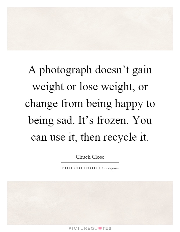 A photograph doesn't gain weight or lose weight, or change from being happy to being sad. It's frozen. You can use it, then recycle it Picture Quote #1