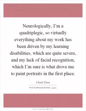 Neurologically, I’m a quadriplegic, so virtually everything about my work has been driven by my learning disabilities, which are quite severe, and my lack of facial recognition, which I’m sure is what drove me to paint portraits in the first place Picture Quote #1