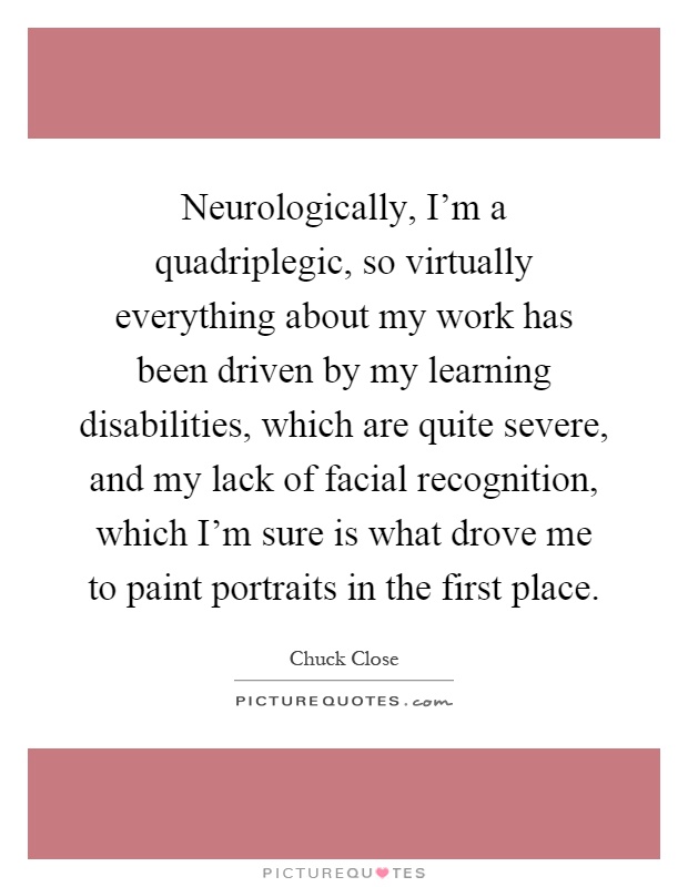 Neurologically, I'm a quadriplegic, so virtually everything about my work has been driven by my learning disabilities, which are quite severe, and my lack of facial recognition, which I'm sure is what drove me to paint portraits in the first place Picture Quote #1