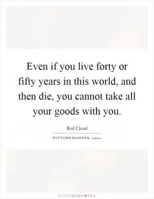 Even if you live forty or fifty years in this world, and then die, you cannot take all your goods with you Picture Quote #1
