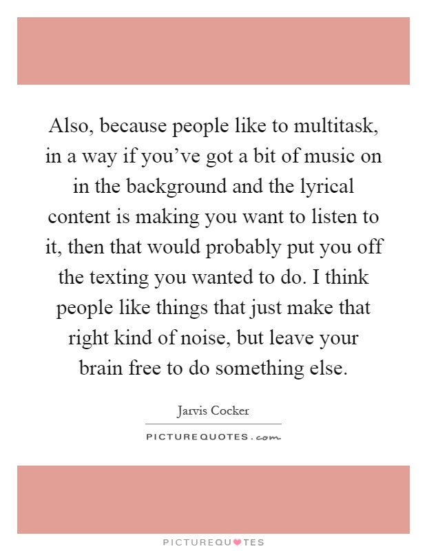Also, because people like to multitask, in a way if you've got a bit of music on in the background and the lyrical content is making you want to listen to it, then that would probably put you off the texting you wanted to do. I think people like things that just make that right kind of noise, but leave your brain free to do something else Picture Quote #1