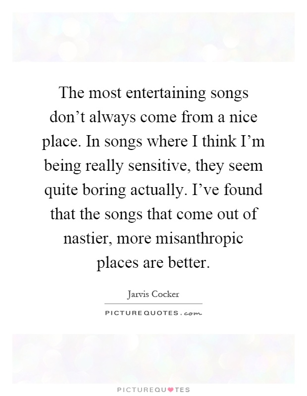 The most entertaining songs don't always come from a nice place. In songs where I think I'm being really sensitive, they seem quite boring actually. I've found that the songs that come out of nastier, more misanthropic places are better Picture Quote #1