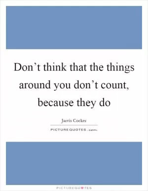 Don’t think that the things around you don’t count, because they do Picture Quote #1