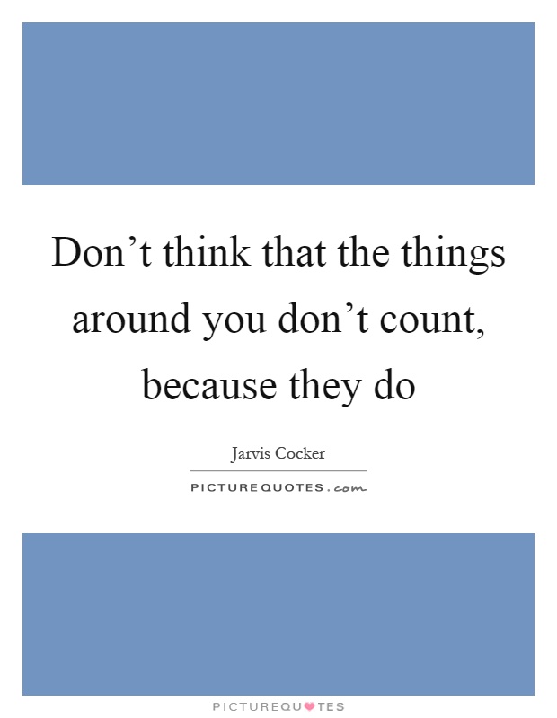 Don't think that the things around you don't count, because they do Picture Quote #1