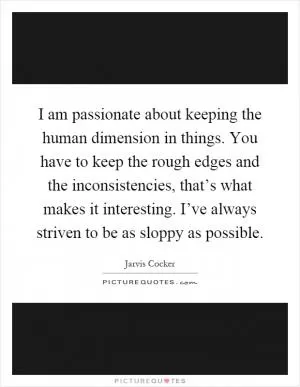 I am passionate about keeping the human dimension in things. You have to keep the rough edges and the inconsistencies, that’s what makes it interesting. I’ve always striven to be as sloppy as possible Picture Quote #1