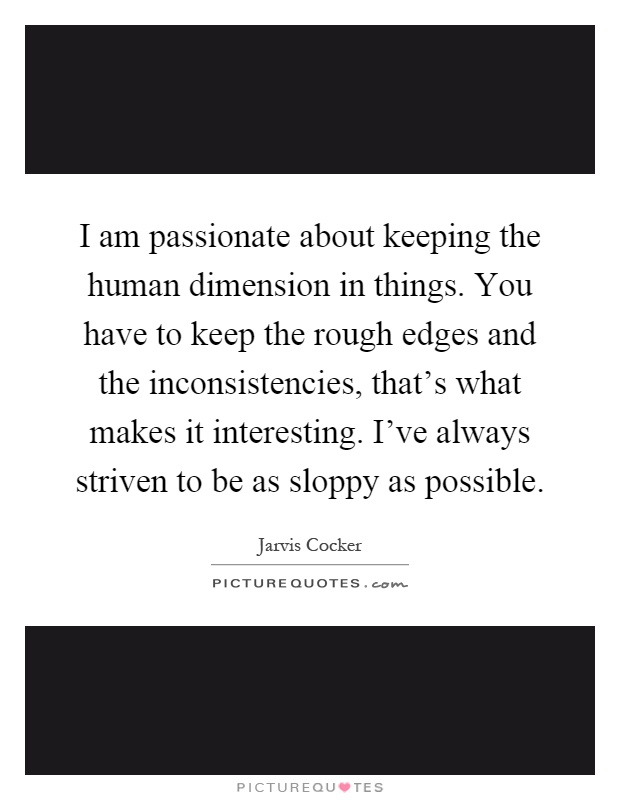 I am passionate about keeping the human dimension in things. You have to keep the rough edges and the inconsistencies, that's what makes it interesting. I've always striven to be as sloppy as possible Picture Quote #1