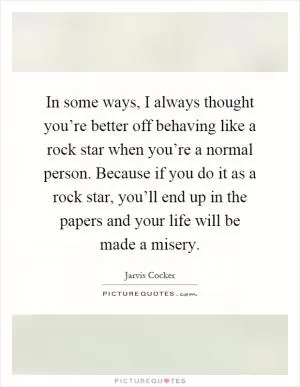 In some ways, I always thought you’re better off behaving like a rock star when you’re a normal person. Because if you do it as a rock star, you’ll end up in the papers and your life will be made a misery Picture Quote #1