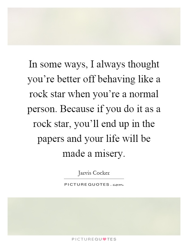 In some ways, I always thought you're better off behaving like a rock star when you're a normal person. Because if you do it as a rock star, you'll end up in the papers and your life will be made a misery Picture Quote #1