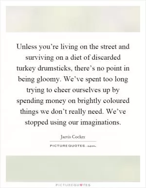 Unless you’re living on the street and surviving on a diet of discarded turkey drumsticks, there’s no point in being gloomy. We’ve spent too long trying to cheer ourselves up by spending money on brightly coloured things we don’t really need. We’ve stopped using our imaginations Picture Quote #1