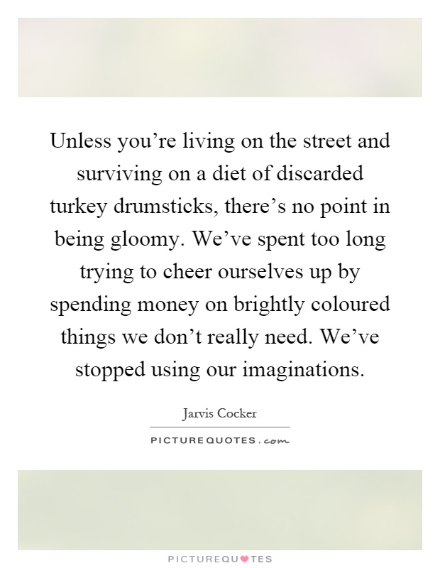 Unless you're living on the street and surviving on a diet of discarded turkey drumsticks, there's no point in being gloomy. We've spent too long trying to cheer ourselves up by spending money on brightly coloured things we don't really need. We've stopped using our imaginations Picture Quote #1