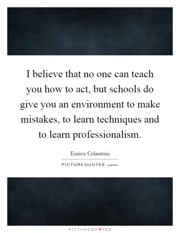 I believe that no one can teach you how to act, but schools do give you an environment to make mistakes, to learn techniques and to learn professionalism Picture Quote #1