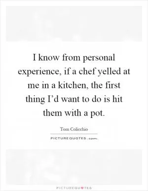 I know from personal experience, if a chef yelled at me in a kitchen, the first thing I’d want to do is hit them with a pot Picture Quote #1