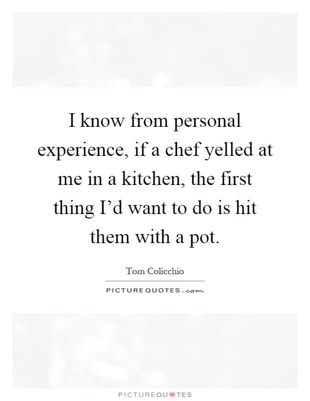 I know from personal experience, if a chef yelled at me in a kitchen, the first thing I'd want to do is hit them with a pot Picture Quote #1