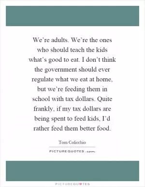We’re adults. We’re the ones who should teach the kids what’s good to eat. I don’t think the government should ever regulate what we eat at home, but we’re feeding them in school with tax dollars. Quite frankly, if my tax dollars are being spent to feed kids, I’d rather feed them better food Picture Quote #1