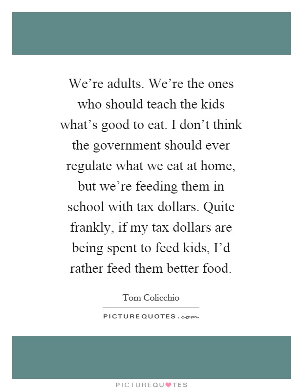 We're adults. We're the ones who should teach the kids what's good to eat. I don't think the government should ever regulate what we eat at home, but we're feeding them in school with tax dollars. Quite frankly, if my tax dollars are being spent to feed kids, I'd rather feed them better food Picture Quote #1