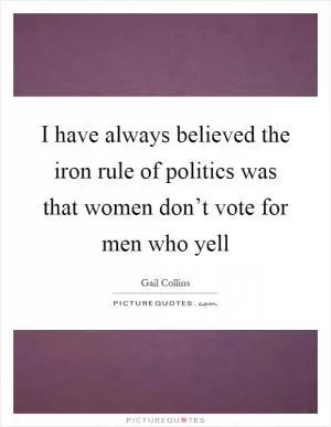 I have always believed the iron rule of politics was that women don’t vote for men who yell Picture Quote #1