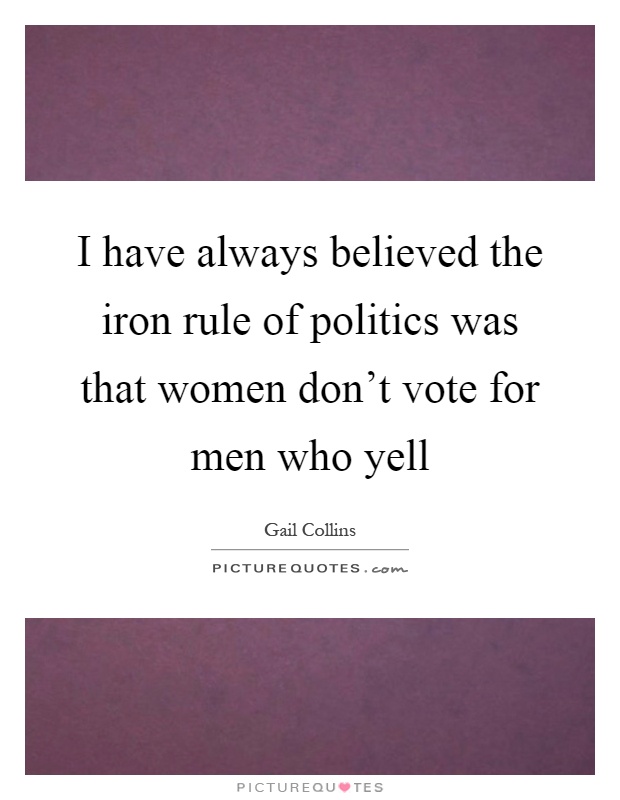 I have always believed the iron rule of politics was that women don't vote for men who yell Picture Quote #1