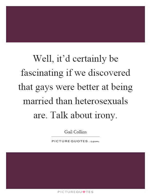 Well, it'd certainly be fascinating if we discovered that gays were better at being married than heterosexuals are. Talk about irony Picture Quote #1