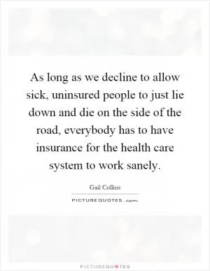 As long as we decline to allow sick, uninsured people to just lie down and die on the side of the road, everybody has to have insurance for the health care system to work sanely Picture Quote #1