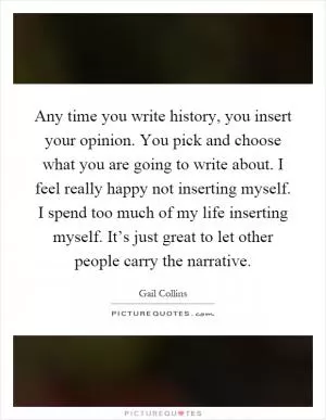 Any time you write history, you insert your opinion. You pick and choose what you are going to write about. I feel really happy not inserting myself. I spend too much of my life inserting myself. It’s just great to let other people carry the narrative Picture Quote #1