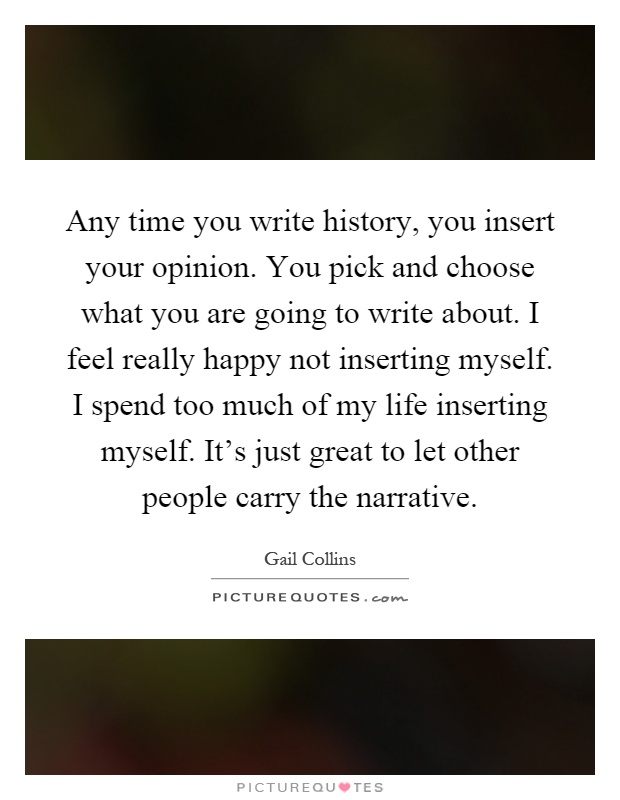 Any time you write history, you insert your opinion. You pick and choose what you are going to write about. I feel really happy not inserting myself. I spend too much of my life inserting myself. It's just great to let other people carry the narrative Picture Quote #1
