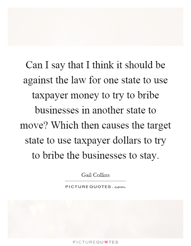Can I say that I think it should be against the law for one state to use taxpayer money to try to bribe businesses in another state to move? Which then causes the target state to use taxpayer dollars to try to bribe the businesses to stay Picture Quote #1