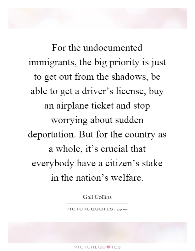 For the undocumented immigrants, the big priority is just to get out from the shadows, be able to get a driver's license, buy an airplane ticket and stop worrying about sudden deportation. But for the country as a whole, it's crucial that everybody have a citizen's stake in the nation's welfare Picture Quote #1