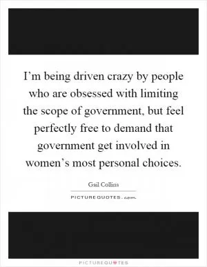 I’m being driven crazy by people who are obsessed with limiting the scope of government, but feel perfectly free to demand that government get involved in women’s most personal choices Picture Quote #1