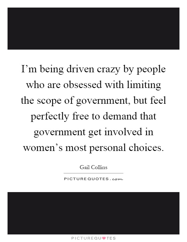 I'm being driven crazy by people who are obsessed with limiting the scope of government, but feel perfectly free to demand that government get involved in women's most personal choices Picture Quote #1