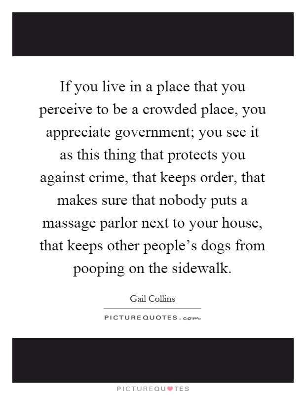 If you live in a place that you perceive to be a crowded place, you appreciate government; you see it as this thing that protects you against crime, that keeps order, that makes sure that nobody puts a massage parlor next to your house, that keeps other people's dogs from pooping on the sidewalk Picture Quote #1