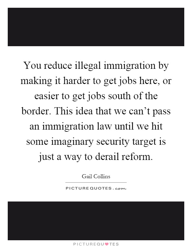 You reduce illegal immigration by making it harder to get jobs here, or easier to get jobs south of the border. This idea that we can't pass an immigration law until we hit some imaginary security target is just a way to derail reform Picture Quote #1