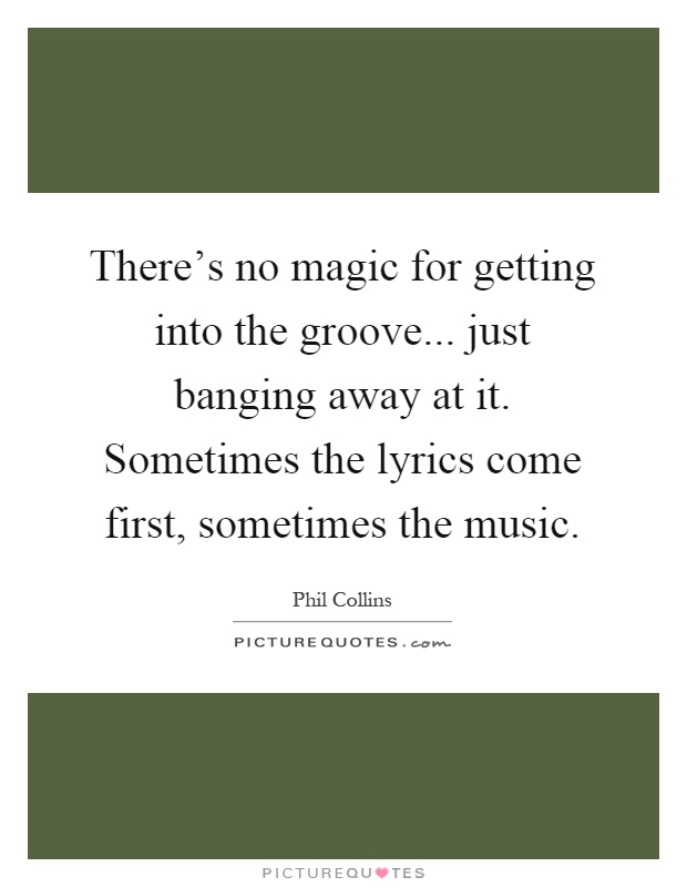 There's no magic for getting into the groove... just banging away at it. Sometimes the lyrics come first, sometimes the music Picture Quote #1