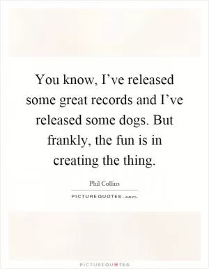 You know, I’ve released some great records and I’ve released some dogs. But frankly, the fun is in creating the thing Picture Quote #1