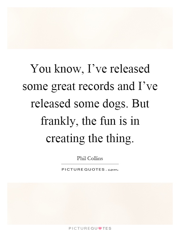 You know, I've released some great records and I've released some dogs. But frankly, the fun is in creating the thing Picture Quote #1
