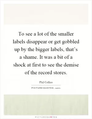 To see a lot of the smaller labels disappear or get gobbled up by the bigger labels, that’s a shame. It was a bit of a shock at first to see the demise of the record stores Picture Quote #1
