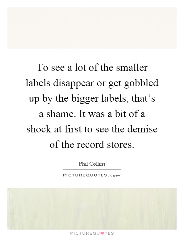 To see a lot of the smaller labels disappear or get gobbled up by the bigger labels, that's a shame. It was a bit of a shock at first to see the demise of the record stores Picture Quote #1