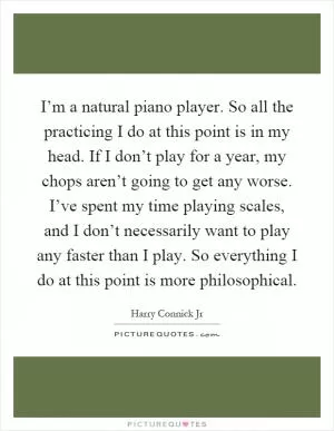 I’m a natural piano player. So all the practicing I do at this point is in my head. If I don’t play for a year, my chops aren’t going to get any worse. I’ve spent my time playing scales, and I don’t necessarily want to play any faster than I play. So everything I do at this point is more philosophical Picture Quote #1