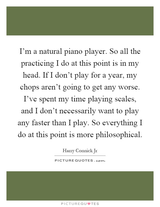 I'm a natural piano player. So all the practicing I do at this point is in my head. If I don't play for a year, my chops aren't going to get any worse. I've spent my time playing scales, and I don't necessarily want to play any faster than I play. So everything I do at this point is more philosophical Picture Quote #1