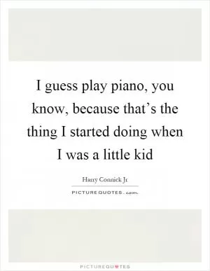 I guess play piano, you know, because that’s the thing I started doing when I was a little kid Picture Quote #1