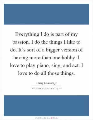 Everything I do is part of my passion. I do the things I like to do. It’s sort of a bigger version of having more than one hobby. I love to play piano, sing, and act. I love to do all those things Picture Quote #1