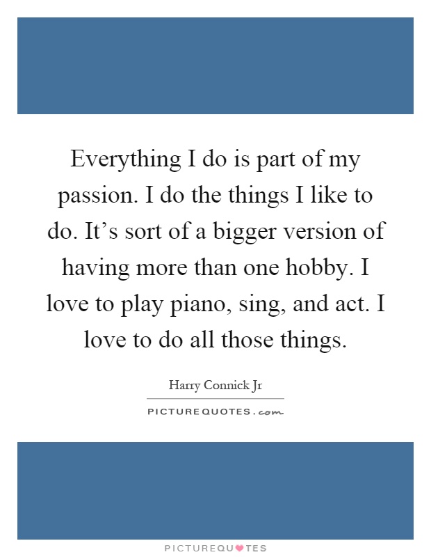 Everything I do is part of my passion. I do the things I like to do. It's sort of a bigger version of having more than one hobby. I love to play piano, sing, and act. I love to do all those things Picture Quote #1