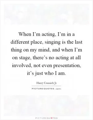 When I’m acting, I’m in a different place, singing is the last thing on my mind, and when I’m on stage, there’s no acting at all involved, not even presentation, it’s just who I am Picture Quote #1