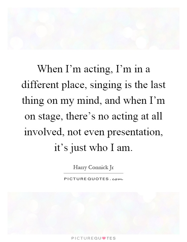 When I'm acting, I'm in a different place, singing is the last thing on my mind, and when I'm on stage, there's no acting at all involved, not even presentation, it's just who I am Picture Quote #1