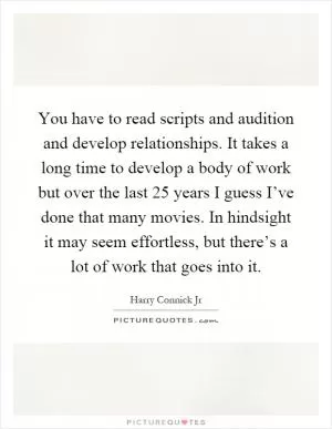 You have to read scripts and audition and develop relationships. It takes a long time to develop a body of work but over the last 25 years I guess I’ve done that many movies. In hindsight it may seem effortless, but there’s a lot of work that goes into it Picture Quote #1