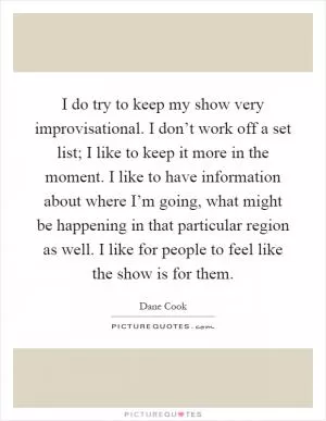 I do try to keep my show very improvisational. I don’t work off a set list; I like to keep it more in the moment. I like to have information about where I’m going, what might be happening in that particular region as well. I like for people to feel like the show is for them Picture Quote #1