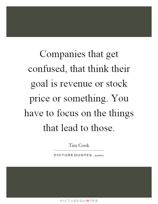 Companies that get confused, that think their goal is revenue or stock price or something. You have to focus on the things that lead to those Picture Quote #1
